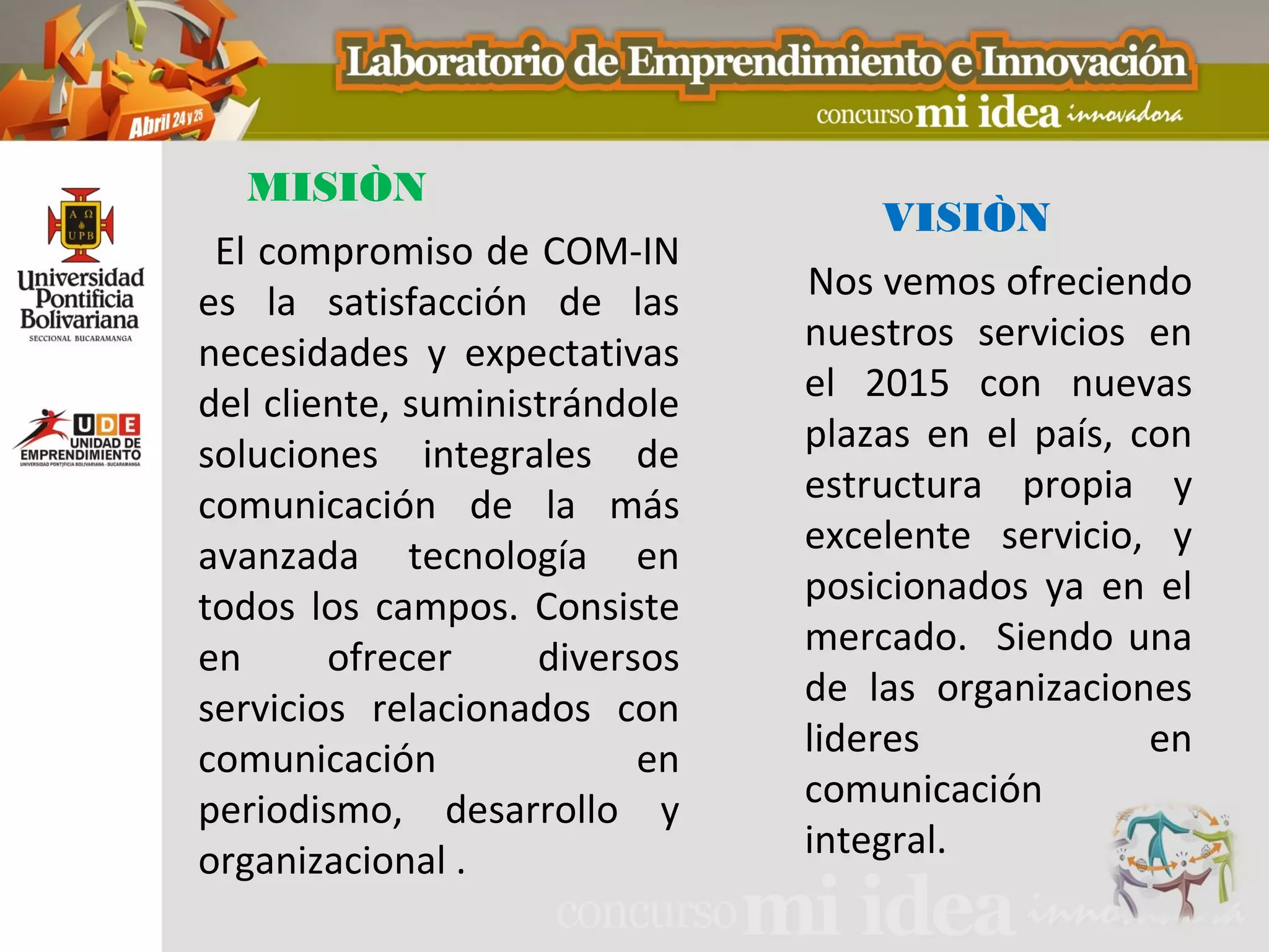 MISIÒN
                                    VISIÒN
 El compromiso de COM-IN
es la satisfacción de las      Nos vemos ofreciendo
necesidades y expectativas     nuestros servicios en
del cliente, suministrándole   el 2015 con nuevas
soluciones integrales de       plazas en el país, con
comunicación de la más         estructura propia y
avanzada tecnología en         excelente servicio, y
todos los campos. Consiste     posicionados ya en el
en      ofrecer     diversos   mercado. Siendo una
servicios relacionados con     de las organizaciones
comunicación              en   lideres             en
periodismo, desarrollo y       comunicación
organizacional .               integral.
 