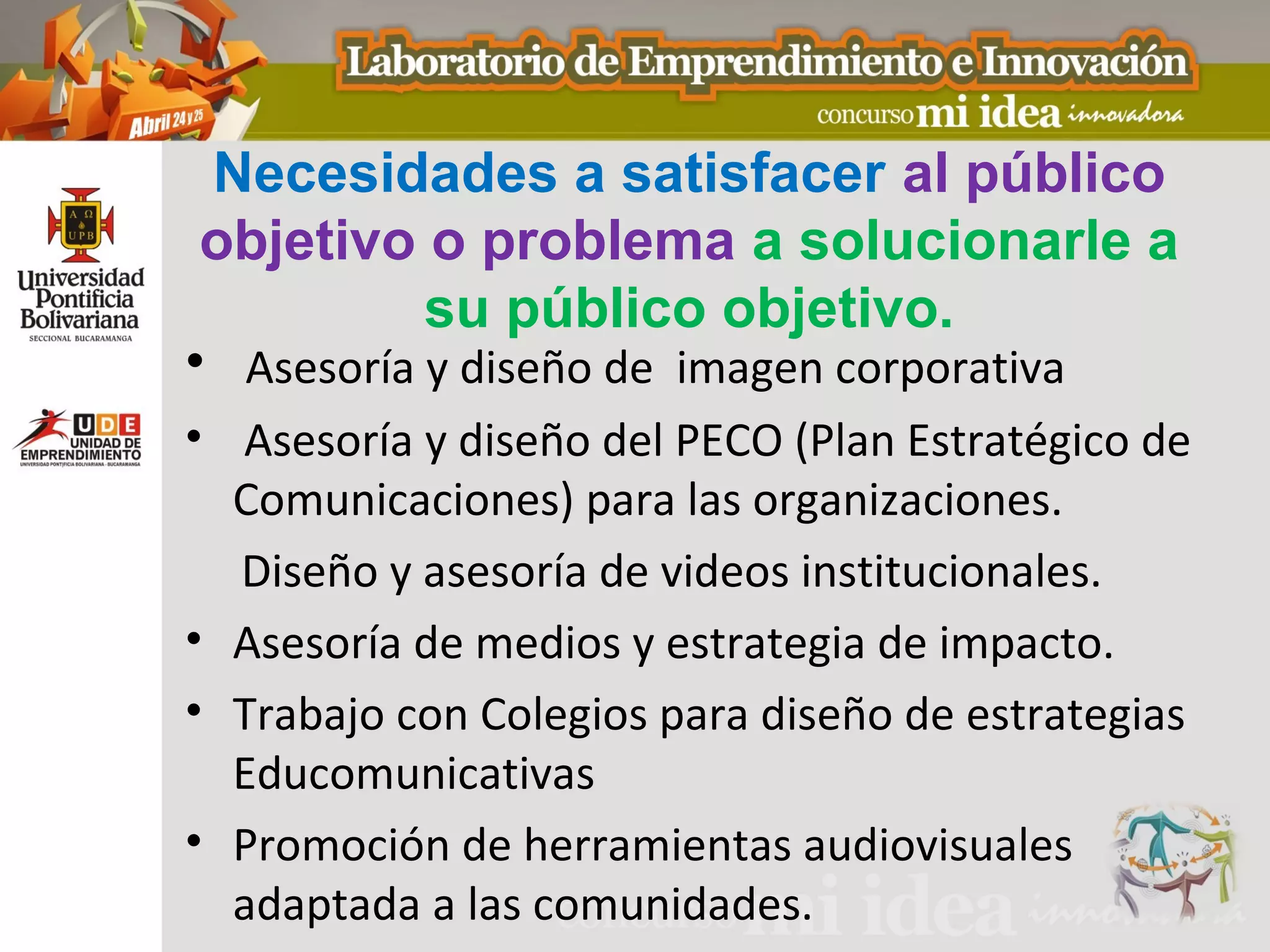 Necesidades a satisfacer al público
 objetivo o problema a solucionarle a
           su público objetivo.
• Asesoría y diseño de imagen corporativa
• Asesoría y diseño del PECO (Plan Estratégico de
  Comunicaciones) para las organizaciones.
  Diseño y asesoría de videos institucionales.
• Asesoría de medios y estrategia de impacto.
• Trabajo con Colegios para diseño de estrategias
  Educomunicativas
• Promoción de herramientas audiovisuales
  adaptada a las comunidades.
 