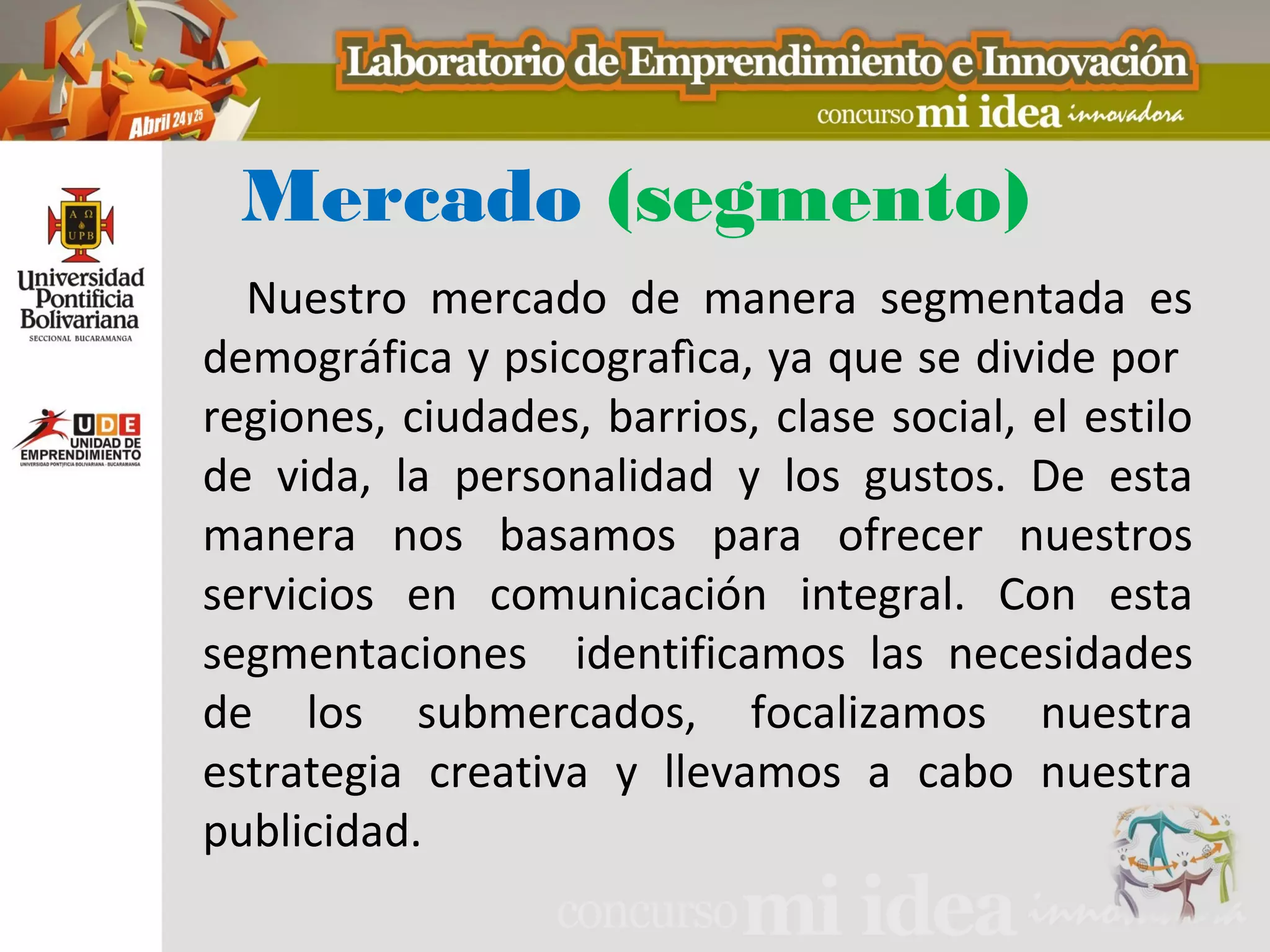 Mercado (segmento)
  Nuestro mercado de manera segmentada es
demográfica y psicografìca, ya que se divide por
regiones, ciudades, barrios, clase social, el estilo
de vida, la personalidad y los gustos. De esta
manera nos basamos para ofrecer nuestros
servicios en comunicación integral. Con esta
segmentaciones identificamos las necesidades
de los submercados, focalizamos nuestra
estrategia creativa y llevamos a cabo nuestra
publicidad.
 
