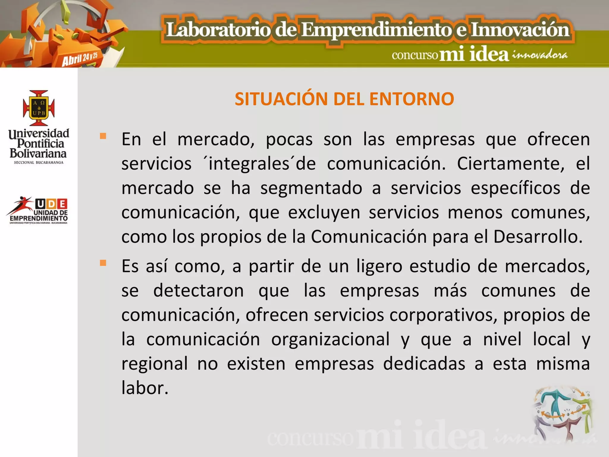 SITUACIÓN DEL ENTORNO
 En el mercado, pocas son las empresas que ofrecen
  servicios ´integrales´de comunicación. Ciertamente, el
  mercado se ha segmentado a servicios específicos de
  comunicación, que excluyen servicios menos comunes,
  como los propios de la Comunicación para el Desarrollo.
 Es así como, a partir de un ligero estudio de mercados,
  se detectaron que las empresas más comunes de
  comunicación, ofrecen servicios corporativos, propios de
  la comunicación organizacional y que a nivel local y
  regional no existen empresas dedicadas a esta misma
  labor.
 