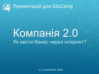Презентація для EduCamp Компанія 2.0 Як вести бізнес через інтернет? (с) ComindWork 2008 