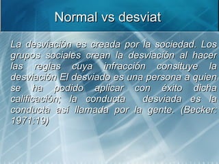 Normal vs desviat  <ul><li>La desviación es creada por la sociedad. Los grupos sociales crean la desviación al hacer las r...