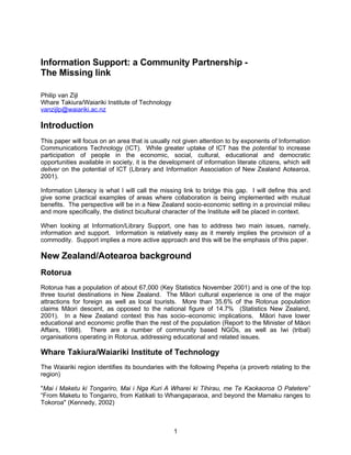 Information Support: a Community Partnership -
The Missing link

Philip van Zijl
Whare Takiura/Waiariki Institute of Technology
vanzijlp@waiariki.ac.nz

Introduction
This paper will focus on an area that is usually not given attention to by exponents of Information
Communications Technology (ICT). While greater uptake of ICT has the potential to increase
participation of people in the economic, social, cultural, educational and democratic
opportunities available in society, it is the development of information literate citizens, which will
deliver on the potential of ICT (Library and Information Association of New Zealand Aotearoa,
2001).

Information Literacy is what I will call the missing link to bridge this gap. I will define this and
give some practical examples of areas where collaboration is being implemented with mutual
benefits. The perspective will be in a New Zealand socio-economic setting in a provincial milieu
and more specifically, the distinct bicultural character of the Institute will be placed in context.

When looking at Information/Library Support, one has to address two main issues, namely,
information and support. Information is relatively easy as it merely implies the provision of a
commodity. Support implies a more active approach and this will be the emphasis of this paper.

New Zealand/Aotearoa background
Rotorua
Rotorua has a population of about 67,000 (Key Statistics November 2001) and is one of the top
three tourist destinations in New Zealand. The Māori cultural experience is one of the major
attractions for foreign as well as local tourists. More than 35.6% of the Rotorua population
claims Māori descent, as opposed to the national figure of 14.7% (Statistics New Zealand,
2001). In a New Zealand context this has socio–economic implications. Māori have lower
educational and economic profile than the rest of the population (Report to the Minister of Māori
Affairs, 1998). There are a number of community based NGOs, as well as Iwi (tribal)
organisations operating in Rotorua, addressing educational and related issues.

Whare Takiura/Waiariki Institute of Technology
The Waiariki region identifies its boundaries with the following Pepeha (a proverb relating to the
region)

quot;Mai i Maketu ki Tongariro, Mai i Nga Kuri A Wharei ki Tihirau, me Te Kaokaoroa O Patetere”
“From Maketu to Tongariro, from Katikati to Whangaparaoa, and beyond the Mamaku ranges to
Tokoroaquot; (Kennedy, 2002)



                                                  1
 