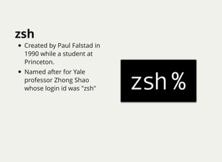 zsh
Created by Paul Falstad in
1990 while a student at
Princeton.
Named after for Yale
professor Zhong Shao
whose login id...