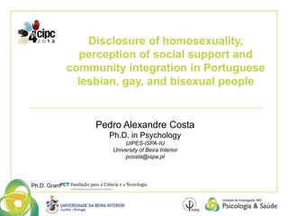 Disclosure of homosexuality, 
perception of social support and 
community integration in Portuguese 
lesbian, gay, and bisexual people 
Pedro Alexandre Costa 
Ph.D. in Psychology 
UIPES-ISPA-IU 
University of Beira Interior 
pcosta@ispa.pt 
Ph.D. Grant 
 
