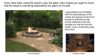 Fireplace IndoorFire Pit Outdoor
Lung problems are inevitable
with fire wood because of the
smoke and noxious fumes that it
produces. Artificial fire logs
contain asbestos which can
damage you and your family's
health, so you should stay away
from them.
If you have been using fire wood in your fire place, then maybe you ought to know
that fire wood is now being replaced by fire glass for fire pits.
 
