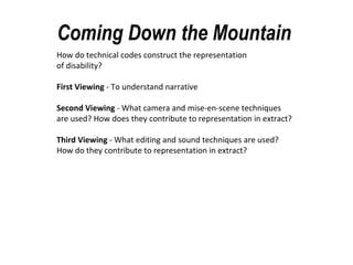 Coming Down the Mountain How do technical codes construct the representation of disability? First Viewing - To understand narrative Second Viewing - What camera and mise-en-scene techniques are used? How does they contribute to representation in extract? Third Viewing - What editing and sound techniques are used? How do they contribute to representation in extract?