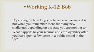 ?Working K-12: Bob
? Depending on how long you have been overseas, it is
not what you remember-there are many new
challenges depending on the state you are moving to.
? What happens to your resume and employability after
you have spent a few years in a public school in the
US?
 