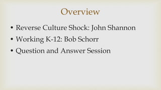 Overview
? Reverse Culture Shock: John Shannon
? Working K-12: Bob Schorr
? Question and Answer Session
 
