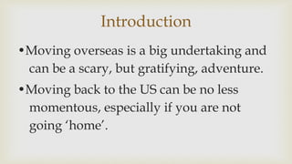 Introduction
?Moving overseas is a big undertaking and
can be a scary, but gratifying, adventure.
?Moving back to the US can be no less
momentous, especially if you are not
going home.
 