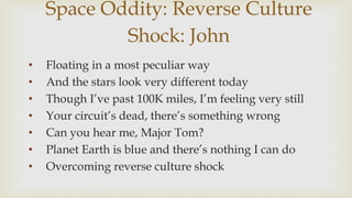 Space Oddity: Reverse Culture
Shock: John
? Floating in a most peculiar way
? And the stars look very different today
? Though Ive past 100K miles, Im feeling very still
? Your circuits dead, theres something wrong
? Can you hear me, Major Tom?
? Planet Earth is blue and theres nothing I can do
? Overcoming reverse culture shock
 