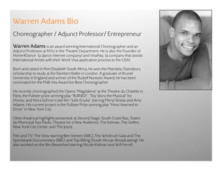 Warren Adams Bio
Choreographer / Adjunct Professor/ Entrepreneur
Warren Adams is an award winning International Choreographer and an
Adjunct Professor at NYU in the Theatre Department. He is also the Founder of
Home4Dance  (a dance internet company) and VisaPaq  (a company that assists
International Artists with their Work Visa application process to the USA)

Born and raised in Port Elizabeth South Africa, he won the Mandela /Sainsbury
scholarship to study at the Rambert Ballet in London. A graduate of Brunel
University in England and winner of the Rudolf Nureyev Award, he has been
nominated for the FNB Vita Award for Best Choreographer.

He recently choreographed the Opera "Magdalena" at the Theatre du Chatelet in
Paris, the Pulitzer prize winning play "RUINED", "Toy Story the Musical" for
Disney, and Nora Ephron's last film "Julie & Julia" starring Meryl Streep and Amy
Adams. His current project is the Pulitzer Prize winning play "How I learned to
Drive" in New York City.

Other theatrical highlights presented: at 2econd Stage, South Coast Rep, Teatro
du Municipal Sao Paulo, Theatre for a New Audience, The Intiman, The Geffen,
New York City Center, and The Joyce.

Film and TV: The View starring Ben Vereen (ABC), The Windrush Gala and The
Sportsbank Documentary (BBC) and Top Billing (South African Broadcasting). He
also worked on the film Bewitched starring Nicole Kidman and Will Ferrell.
 
