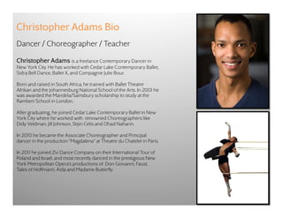 Christopher Adams Bio
Dancer / Choreographer / Teacher

Christopher Adams is a freelance Contemporary Dancer in
New York City. He has worked with Cedar Lake Contemporary Ballet,
Sidra Bell Dance, Ballet X, and Compagnie Julie Bour.

Born and raised in South Africa, he trained with Ballet Theatre
Afrikan and the Johannesburg National School of the Arts. In 2001 he
was awarded the Mandela/Sainsbury scholarship to study at the
Rambert School in London.

After graduating, he joined Cedar Lake Contemporary Ballet in New
York City where he worked with renowned Choreographers like
Didy Veldman, Jill Johnson, Stijin Celis and Ohad Naharin.

In 2010 he became the Associate Choreographer and Principal
dancer in the production “Magdalena” at Theatre du Chatelet in Paris.

In 2011 he joined Zvi Dance Company on their International Tour of
Poland and Israel, and most recently danced in the prestigious New
York Metropolitan Opera’s productions of Don Giovanni, Faust,
Tales of Hoffmann, Aida and Madame Butterfly.
 