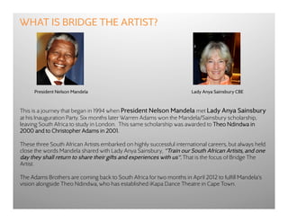 WHAT IS BRIDGE THE ARTIST?




      President Nelson Mandela                                         Lady Anya Sainsbury CBE



This is a journey that began in 1994 when President Nelson Mandela met Lady Anya Sainsbury
at his Inauguration Party. Six months later Warren Adams won the Mandela/Sainsbury scholarship,
leaving South Africa to study in London.  This same scholarship was awarded to Theo Ndindwa in
2000 and to Christopher Adams in 2001.

These three South African Artists embarked on highly successful international careers, but always held
close the words Mandela shared with Lady Anya Sainsbury, “Train our South African Artists, and one
day they shall return to share their gifts and experiences with us”. That is the focus of Bridge The
Artist.

The Adams Brothers are coming back to South Africa for two months in April 2012 to fulfill Mandela's
vision alongside Theo Ndindwa, who has established iKapa Dance Theatre in Cape Town.
 