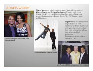 ADAMS WORKS
                                        Adams Works is a collaboration between South African brothers
                                        Warren Adams and Christopher Adams. They are both Linbury
                                        Scholarship Winners, and this duo have had successful careers
                                        as individuals working in Dance, Opera, Film, TV, Theatre, Media
                                        and Education.

                                                                                   Together they strive to produce
                                                                                   original works in both
                                                                                   traditional and non - traditional
                                                                                   settings, using movement as
                                                                                   their main vehicle to challenge
                                                                                   themselves and their
                                                                                   audiences. 
                                                                                   The both currently reside in
Choreographing The View on ABC, With                                               New York City.
Michelle Obama




                                       Christopher Adams & Warren Adams




                                                                      With President Bill Clinton at an event they Produced
 