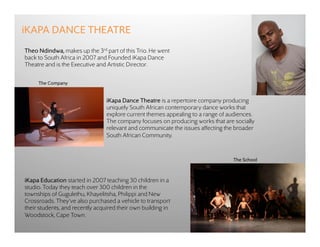 iKAPA DANCE THEATRE
Theo Ndindwa, makes up the 3rd part of this Trio. He went
back to South Africa in 2007 and Founded iKapa Dance
Theatre and is the Executive and Artistic Director.


     The Company


                                 iKapa Dance Theatre is a repertoire company producing
                                 uniquely South African contemporary dance works that
                                 explore current themes appealing to a range of audiences.
                                 The company focuses on producing works that are socially
                                 relevant and communicate the issues affecting the broader
                                 South African Community.


                                                                                 The School



iKapa Education started in 2007 teaching 30 children in a
studio. Today they teach over 300 children in the
townships of Gugulethu, Khayelitsha, Philippi and New
Crossroads. They’ve also purchased a vehicle to transport
their students, and recently acquired their own building in
Woodstock, Cape Town.
 