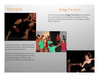 THE FILM                                                    Bridge The Artist
                                               The Film Documentary, Bridge The Artist lays the platform
                                               for connecting Africa’s finest talent with award winning
                                               Domestic and International Mentors in Education and the
                                               Performing Arts.




The Film will take an in depth look at the
importance Art plays in the lives of these
Students and Professionals.

We’ll see the development of their work,
the process of the design team, and why
“Building a Bridge” for these young
artists, is so pivotal to their development.
 