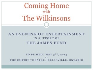 Coming Home
with

The Wilkinsons
AN EVENING OF ENTERTAINMENT
IN SUPPORT OF

THE JAMES FUND
TO BE HELD MAY 3RD, 2014
AT

THE EMPIRE THEATRE, BELLEVILLE, ONTARIO

 