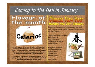 Monday the 23rd January
                                                       From the hot counter to the salad bar and
                                                       deli counter come and try some classic tastes
                                                       of the Orient:

                                                       Sweet and sour chicken
                                                       Hoi sin duck
                                                       Egg fried rice
                                                       Vegetable in black
                                                       bean sauce

 It may appear to be just an ugly, uninteresting,      Range of oriental
  knobbly root but celeriac has inner beauty. The
flesh - crispy when raw, silky smooth when cooked
                                                       accompaniments:
- has a delicate taste which suggests the flavours     Spring rolls
   of celery and parsley with a slight nuttiness.      Spare ribs
  This month the deli will be serving celeriac in a    Prawn toast
variety of ways for you to try this fashionable root
        vegetable from mashed to even raw!             And more…
 