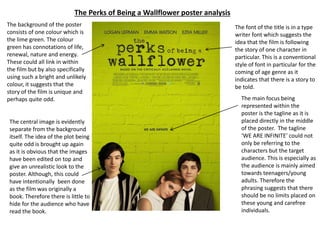 The Perks of Being a Wallflower poster analysis
The background of the poster
consists of one colour which is
the lime green. The colour
green has connotations of life,
renewal, nature and energy.
These could all link in within
the film but by also specifically
using such a bright and unlikely
colour, it suggests that the
story of the film is unique and
perhaps quite odd.
The central image is evidently
separate from the background
itself. The idea of the plot being
quite odd is brought up again
as it is obvious that the images
have been edited on top and
give an unrealistic look to the
poster. Although, this could
have intentionally been done
as the film was originally a
book. Therefore there is little to
hide for the audience who have
read the book.
The font of the title is in a type
writer font which suggests the
idea that the film is following
the story of one character in
particular. This is a conventional
style of font in particular for the
coming of age genre as it
indicates that there is a story to
be told.
The main focus being
represented within the
poster is the tagline as it is
placed directly in the middle
of the poster. The tagline
‘WE ARE INFINITE’ could not
only be referring to the
characters but the target
audience. This is especially as
the audience is mainly aimed
towards teenagers/young
adults. Therefore the
phrasing suggests that there
should be no limits placed on
these young and carefree
individuals.
 