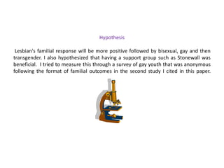 Coming Out to Families in a Multi-cultural ContextA study to determine how young gay men disclose their sexual identity to family members and how their family responded to this disclosure.In 2000, Joseph Merighi and Marty Grimes interviewed men ages 18-24 18 African American25 European American8 Mexican American6 Vietnamese American4 general types of responses emerged from the data:Support through action: i.e. a mother demonstrated her support through involvement in the gay rights demonstrations and public appearances.Support that preserves a kinship bond: i.e. overlooking a child’s sexual orientation to support the preservation of harmonious family relations.Avoidance: i.e. denial of homosexuality by saying, “it is just a phase”.Distancing and disengagement: i.e. non-disclosure or being forced or asked to leave home after disclosure.