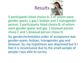 Hypothesis Lesbian's familial response will be more positive followed by bisexual, gay and then transgender. I also hypothesized that having a support group such as Stonewall was beneficial.  I tried to measure this through a survey of gay youth that was anonymous following the format of familial outcomes in the second study I cited in this paper.