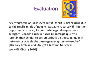 SurveyAgeGender (circle one): Lesbian, Bisexual, Gay, TransgenderReligious background? (optional)Familial Response to self-disclosure (circle a; b; c; or d)a.	 Support through action: (family member(s) demonstrate support through involvement in PFLAG or other demonstrations.)b.	Kinship bond support: (Support that overlooks your sexual orientation in order to preserve family relations)c. 	 Avoidance: (denial that you are gay; It's just a phase you're going through)d. 	Distancing and Disengagement: (Negative reaction to coming out; possibly forced to leave home)Other information regarding disclosure you would like to share?Support group: How has your support group helped you? (Be specific please!) Behavior and feelings before joining:Behavior and Feelings after joining: