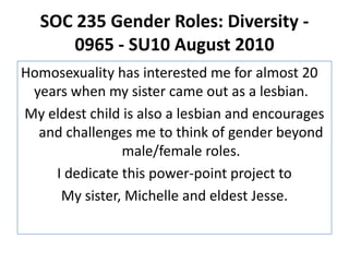 SOC 235 Gender Roles: Diversity - 0965 - SU10 August 2010Homosexuality has interested me for almost 20 years when my sister came out as a lesbian.My eldest child is also a lesbian and encourages and challenges me to think of gender beyond male/female roles. I dedicate this power-point project toMy sister, Michelle and eldest Jesse.