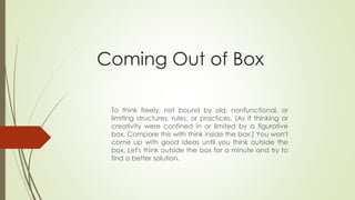 Coming Out of Box
To think freely, not bound by old, nonfunctional, or
limiting structures, rules, or practices. (As if thinking or
creativity were confined in or limited by a figurative
box. Compare this with think inside the box.) You won't
come up with good ideas until you think outside the
box. Let's think outside the box for a minute and try to
find a better solution.
 