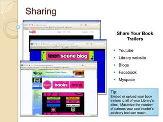 Sharing

              Share Your Book
                  Trailers

             Youtube
             Library website
             Blogs
             Facebook
             Myspace


          Tip:
          Embed or upload your book
          trailers to all of your Library’s
          sites. Maximize the number
          of patrons your cool reader’s
          advisory tool can reach.
 