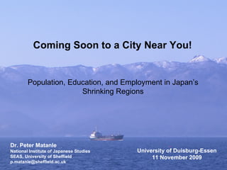 Coming Soon to a City Near You! Population, Education, and Employment in Japan’s Shrinking Regions Dr. Peter Matanle National Institute of Japanese Studies SEAS, University of Sheffield [email_address] University of Duisburg-Essen 11 November 2009 