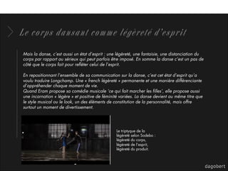 Le corps dansant comme légèreté d’esprit
Mais la danse, c’est aussi un état d’esprit : une légèreté, une fantaisie, une distanciation du
corps par rapport au sérieux qui peut parfois être imposé. En somme la danse c’est un pas de
côté que le corps fait pour reﬂéter celui de l’esprit.
En repositionnant l’ensemble de sa communication sur la danse, c’est cet état d’esprit qu’a
voulu traduire Longchamp. Une « french légèreté » permanente et une manière différenciante
d’appréhender chaque moment de vie.
Quand Eram propose sa comédie musicale ‘ce qui fait marcher les ﬁlles’, elle propose aussi
une incarnation « légère » et positive de féminité variées. La danse devient au même titre que
le style musical ou le look, un des éléments de constitution de la personnalité, mais offre
surtout un moment de divertissement.
Le triptyque de la
légèreté selon Sodebo :
légèreté du corps,
légèreté de l’esprit,
légèreté du produit.
 