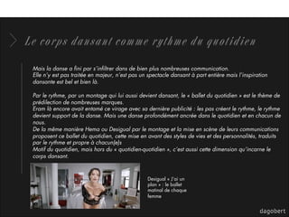Le corps dansant comme rythme du quotidien
Mais la danse a ﬁni par s’inﬁltrer dans de bien plus nombreuses communication.
Elle n’y est pas traitée en majeur, n’est pas un spectacle dansant à part entière mais l’inspiration
dansante est bel et bien là.
Par le rythme, par un montage qui lui aussi devient dansant, le « ballet du quotidien » est le thème de
prédilection de nombreuses marques.
Eram là encore avait entamé ce virage avec sa dernière publicité : les pas créent le rythme, le rythme
devient support de la danse. Mais une danse profondément ancrée dans le quotidien et en chacun de
nous.
De la même manière Hema ou Desigual par le montage et la mise en scène de leurs communications
proposent ce ballet du quotidien, cette mise en avant des styles de vies et des personnalités, traduits
par le rythme et propre à chacun(e)s
Motif du quotidien, mais hors du « quotidien-quotidien », c’est aussi cette dimension qu’incarne le
corps dansant.
Desigual « J’ai un
plan » : le ballet
matinal de chaque
femme
 