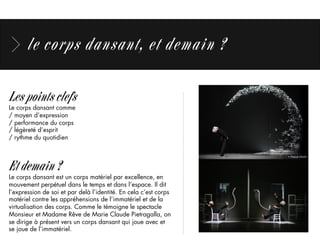 le corps dansant, et demain ?
Les points clefs
Le corps dansant comme
/ moyen d’expression
/ performance du corps
/ légèreté d’esprit
/ rythme du quotidien
Et demain ?
Le corps dansant est un corps matériel par excellence, en
mouvement perpétuel dans le temps et dans l’espace. Il dit
l’expression de soi et par delà l’identité. En cela c’est corps
matériel contre les appréhensions de l’immatériel et de la
virtualisation des corps. Comme le témoigne le spectacle
Monsieur et Madame Rêve de Marie Claude Pietragalla, on
se dirige à présent vers un corps dansant qui joue avec et
se joue de l’immatériel.
 