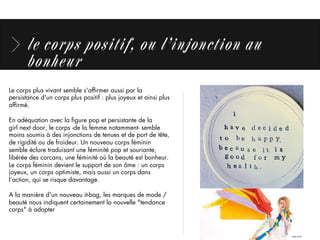 le corps positif, ou l’injonction au
bonheur
Le corps plus vivant semble s'afﬁrmer aussi par la
persistance d'un corps plus positif : plus joyeux et ainsi plus
afﬁrmé. 
En adéquation avec la ﬁgure pop et persistante de la
girl next door, le corps -de la femme notamment- semble
moins soumis à des injonctions de tenues et de port de tête,
de rigidité ou de froideur. Un nouveau corps féminin
semble éclore traduisant une féminité pop et souriante,
libérée des carcans, une féminité où la beauté est bonheur. 
Le corps féminin devient le support de son âme : un corps
joyeux, un corps optimiste, mais aussi un corps dans
l’action, qui se risque davantage.
A la manière d'un nouveau it-bag, les marques de mode /
beauté nous indiquent certainement la nouvelle "tendance
corps" à adopter
 