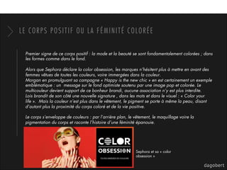 LE CORPS POSITIF OU LA FÉMINITÉ COLORÉE
Premier signe de ce corps positif : la mode et la beauté se sont fondamentalement colorées ; dans
les formes comme dans le fond.
Alors que Sephora déclare la color obsession, les marques n’hésitent plus à mettre en avant des
femmes vêtues de toutes les couleurs, voire immergées dans la couleur.
Morgan en promulguant sa campagne « Happy is the new chic » en est certainement un exemple
emblématique : un message sur le fond optimiste soutenu par une image pop et colorée. Le
multicouleur devient support de ce bonheur brandi, aucune association n’y est plus interdite.
Lois brandit de son côté une nouvelle signature , dans les mots et dans le visuel : « Color your
life ». Mais la couleur n’est plus dans le vêtement, le pigment se porte à même la peau, disant
d’autant plus la proximité du corps coloré et de la vie positive.
Le corps s’enveloppe de couleurs : par l’arrière plan, le vêtement, le maquillage voire la
pigmentation du corps et raconte l’histoire d’une féminité épanouie.
Sephora et sa « color
obsession »
 