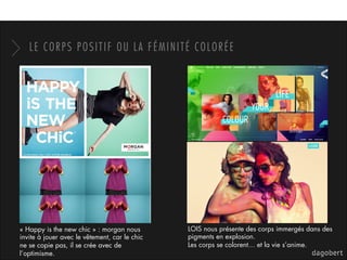 LE CORPS POSITIF OU LA FÉMINITÉ COLORÉE
« Happy is the new chic » : morgan nous
invite à jouer avec le vêtement, car le chic
ne se copie pas, il se crée avec de
l’optimisme.
LOIS nous présente des corps immergés dans des
pigments en explosion.
Les corps se colorent… et la vie s’anime.
 