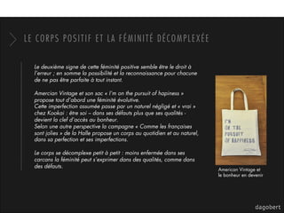 LE CORPS POSITIF ET LA FÉMINITÉ DÉCOMPLEXÉE
Le deuxième signe de cette féminité positive semble être le droit à
l’erreur ; en somme la possibilité et la reconnaissance pour chacune
de ne pas être parfaite à tout instant.
Amercian Vintage et son sac « I’m on the pursuit of hapiness »
propose tout d’abord une féminité évolutive.
Cette imperfection assumée passe par un naturel négligé et « vrai »
chez Kookai : être soi – dans ses défauts plus que ses qualités -
devient la clef d’accès au bonheur.
Selon une autre perspective la campagne « Comme les françaises
sont jolies » de la Halle propose un corps au quotidien et au naturel,
dans sa perfection et ses imperfections.
Le corps se décomplexe petit à petit : moins enfermée dans ses
carcans la féminité peut s’exprimer dans des qualités, comme dans
des défauts.
American Vintage et
le bonheur en devenir
 
