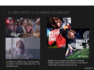 LE CORPS POSITIF ET LA FÉMINITÉ DÉCOMPLEXÉE
La Halle nous afﬁrme que « Les françaises
sont jolies » et met en scène des miss… du
quotidien aussi.
Malgré une campagne partiellement critiquée,
Kookai propose une communication où le corps et
sa féminité s’assument tels qu’ils sont
 
