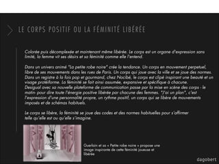 LE CORPS POSITIF OU LA FÉMINITÉ LIBÉRÉE
Colorée puis décomplexée et maintenant même libérée. Le corps est un organe d'expression sans
limité, la femme vit ses désirs et sa féminité comme elle l'entend. 
Dans un univers animé "La petite robe noire" crée la tendance. Un corps en mouvement perpetuel,
libre de ses mouvements dans les rues de Paris. Un corps qui joue avec la ville et se joue des normes. 
Dans un registre à la fois pop et gourmand, chez Nocibé, le corps est clipé inspirant une beauté et un
visage protéiforme. La féminité se fait ainsi assumée, expansive et spéciﬁque à chacune. 
Desigual avec sa nouvelle plateforme de communication passe par la mise en scène des corps - le
matin- pour dire toute l'énergie positive libérée par chacune des femmes. "J'ai un plan", c'est
l'expression d'une personnalité propre, un rythme positif, un corps qui se libère de mouvements
imposés et de schémas habituels. 
Le corps se libère, la féminité se joue des codes et des normes habituelles pour s’afﬁrmer
telle qu’elle est ou qu’elle s’imagine.
Guerlain et sa « Petite robe noire » propose une
image inspirante de cette féminité joueuse et
libérée
 