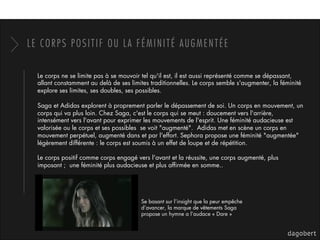 LE CORPS POSITIF OU LA FÉMINITÉ AUGMENTÉE
Le corps ne se limite pas à se mouvoir tel qu'il est, il est aussi représenté comme se dépassant,
allant constamment au delà de ses limites traditionnelles. Le corps semble s'augmenter, la féminité
explore ses limites, ses doubles, ses possibles. 
Saga et Adidas explorent à proprement parler le dépassement de soi. Un corps en mouvement, un
corps qui va plus loin. Chez Saga, c'est le corps qui se meut : doucement vers l'arrière,
intensément vers l'avant pour exprimer les mouvements de l'esprit. Une féminité audacieuse est
valorisée ou le corps et ses possibles  se voit "augmenté".  Adidas met en scène un corps en
mouvement perpétuel, augmenté dans et par l'effort. Sephora propose une féminité "augmentée"
légèrement différente : le corps est soumis à un effet de loupe et de répétition.
Le corps positif comme corps engagé vers l'avant et la réussite, une corps augmenté, plus
imposant ;  une féminité plus audacieuse et plus afﬁrmée en somme..
Se basant sur l’insight que la peur empêche
d’avancer, la marque de vêtements Saga
propose un hymne a l’audace « Dare »
 
