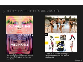 LE CORPS POSITIF OU LA FÉMINITÉ AUGMENTÉE
La nouvelle féminité Sephora propose
une nouvelle image et un nouveau
vocabulaire
Adidas et sa nouvelle campagne
Mygirls met en scène une féminité
combattante.
 