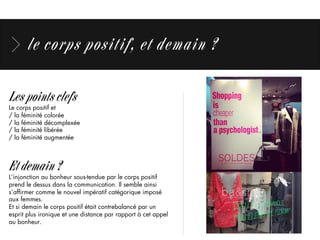 le corps positif, et demain ?
Les points clefs
Le corps positif et
/ la féminité colorée
/ la féminité décomplexée
/ la féminité libérée
/ la féminité augmentée
Et demain ?
L’injonction au bonheur sous-tendue par le corps positif
prend le dessus dans la communication. Il semble ainsi
s’afﬁrmer comme le nouvel impératif catégorique imposé
aux femmes.
Et si demain le corps positif était contrebalancé par un
esprit plus ironique et une distance par rapport à cet appel
au bonheur.
 