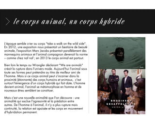 le corps animal, un corps hybride
L'époque semble crier au corps "take a walk on the wild side". 
En 2012, une exposition nous présentait un bestiaire de beauté
animale, l'exposition Marc Jacobs présentait parallèlement des
mannequins animaux et l’animal compagnon devenait la norme
– comme chez naf naf ; en 2013 le corps animal est partout.
Bien loin le temps ou Wrangler déclarant "We are animals"
créait la rupture dans l'univers mode. Aujourd'hui l'animal sous
toute ses formes peut prétendre au titre de meilleur ami de
l'homme. Mais si ce corps animal peut s'incarner dans la
proximité (étonnante) des corps humains et animaux,  c'est
surtout l'émergence d'un corps hybridé qui fait date. L'homme
devient animal, l'animal se métamorphose en homme et de
nouveaux êtres semblent se constituer. 
Mais c'est une nouvelle animalité que l'on découvre : une
animalité qui exclue l'agressivité et la prédation entre
autres. De l'homme à l'animal, il n'y a plus rupture mais
continuité, la relation est apaisée et les corps en mouvement
d'hybridation permanent.
 
