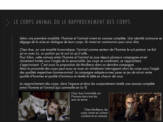 LE CORPS ANIMAL OU LE RAPPROCHEMENT DES CORPS
Selon une première modalité, l'homme et l'animal vivent en osmose complète. Une identité commune se
dégage de la mise en dialogue de leurs corps. Ils vivent en communion pour ainsi dire. 
Chez Axe, sur une tonalité humoristique, l'animal comme senteur de l'homme le suit partout, ne fait
qu'un avec lui, un parfum qui le suit où qu'il aille. 
Pour Edun, cette osmose entre l'homme et l'animal se joue depuis plusieurs campagnes et est
clairement traitée sous l'angle de la sensorialité. Les corps se combinent, se rapprochent,
s'apprivoisent. C’est aussi la proposition de Murlberry dans sa dernière campagne.
Mais la proximité des corps peut aussi se muer en mimétisme interrogeant alors les corps sous l'angle
des qualités respectives homme-animal. La campagne adopte-un-mec pose ce jeu de miroir entre
qualité d'hommes et qualité d'animaux et révèle la bête en chacun de nous.
Le rapprochement des corps, dans l’espace et dans les comportement révèle une osmose complète
entre l’homme et l’animal (qui sommeille en lui ?)
Chez Axe l’animalité suit
l’homme dans tous les
sens du terme
Chez Murlberry, les
corps vivent en contact
constant et en osmose.
 