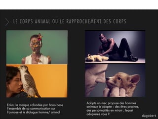 LE CORPS ANIMAL OU LE RAPPROCHEMENT DES CORPS
Edun, la marque cofondée par Bono base
l’ensemble de sa communication sur
l’osmose et le dialogue homme/ animal
Adopte un mec propose des hommes
animaux à adopter : des êtres proches,
des personnalités en miroir ; lequel
adopterez vous ?
 