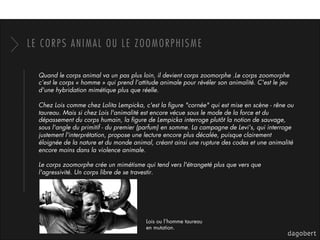 LE CORPS ANIMAL OU LE ZOOMORPHISME
Quand le corps animal va un pas plus loin, il devient corps zoomorphe .Le corps zoomorphe
c’est le corps « homme » qui prend l’attitude animale pour révéler son animalité. C'est le jeu
d'une hybridation mimétique plus que réelle.
Chez Lois comme chez Lolita Lempicka, c'est la ﬁgure "cornée" qui est mise en scène - rêne ou
taureau. Mais si chez Lois l'animalité est encore vécue sous le mode de la force et du
dépassement du corps humain, la ﬁgure de Lempicka interroge plutôt la notion de sauvage,
sous l'angle du primitif - du premier (parfum) en somme. La campagne de Levi's, qui interroge
justement l'interprétation, propose une lecture encore plus décalée, puisque clairement
éloignée de la nature et du monde animal, créant ainsi une rupture des codes et une animalité
encore moins dans la violence animale. 
Le corps zoomorphe crée un mimétisme qui tend vers l'étrangeté plus que vers que
l'agressivité. Un corps libre de se travestir. 
Lois ou l’homme taureau
en mutation.
 