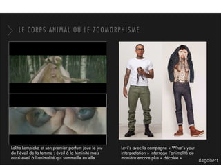 LE CORPS ANIMAL OU LE ZOOMORPHISME
Lolita Lempicka et son premier parfum joue le jeu
de l’éveil de la femme : éveil à la féminité mais
aussi éveil à l’animalité qui sommeille en elle
Levi’s avec la campagne « What’s your
interpretation » interroge l’animalité de
manière encore plus « décalée »
 