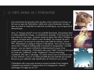 LE CORPS ANIMAL OU L’HYBRIDATION
Une autre forme de rencontre entre ses deux corps -humains et animaux- se
fait sous le signe de l'hybridation, réelle mais surtout fantasmée. Les deux
êtres se mixent et s'hybrident et créent de nouvelle ﬁgure, sous le signe de le
thérianthropie. 
Ainsi, le "masque animal" en est une modalité dominante. Omniprésent dans
la culture digitale de l'image - sur pinterest par exemple, il l'est aussi dans la
pop culture au sens large : masques vendus en ligne chez Urban Outﬁtters ou
masques iconiques dans l'album a venir de Moby. Les marques de prêt à
porter premium ne sont pas en reste dans cette quête du masque, comme
APC, Muttonhead ou Zadig et Voltaire à l'été dernier. Alors que le masque
servait dans l'imagerie traditionnelle à accomplir la transgression, il semble
devenir - sous ses aspects inoffensifs et dédramatisant le signe d'une
incapacité à transgresser. L'hybridation des corps "réels" comme en témoigne
les mode des "catbeards" et des "dogbeards" n'est pas davantage
inquiétante. Elle crée un décalage, un certain humour par ce troisième corps
en train d'éclore. C'est sur ce même procédé de corps hybride que se base
Biocanina pour défendre cette identiﬁcation de l'homme à son animal. 
L'hybridation des corps entre homme et animal procède d'une imagerie
n'appelant aucunement à l'agressivité et à la transgression, relevant
davantage d'un léger jeu du "je". 
 