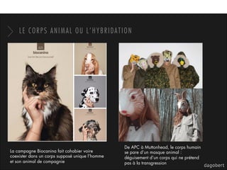 LE CORPS ANIMAL OU L’HYBRIDATION
La campagne Biocanina fait cohabier voire
coexister dans un corps supposé unique l’homme
et son animal de compagnie
De APC à Muttonhead, le corps humain
se pare d’un masque animal :
déguisement d’un corps qui ne prétend
pas à la transgression
 